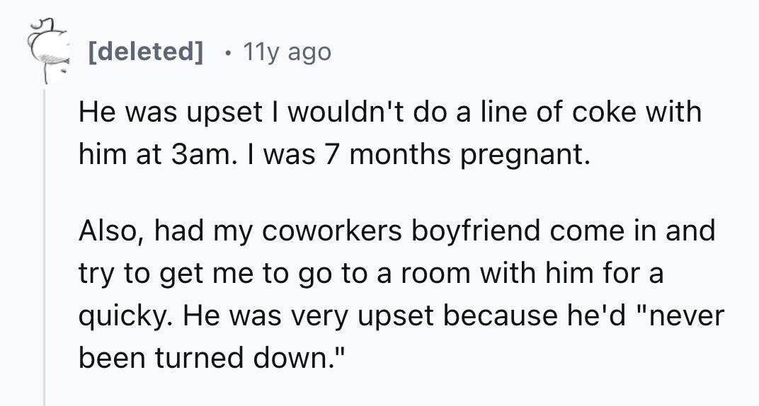 [deleted] 11y ago Не was upset I wouldn't do a line of coke with him at 3am. I was 7 months pregnant. Also, had my coworkers boyfriend come in and try to get me to go to a room with him for a quicky. Не was very upset because he'd never been turned down. 