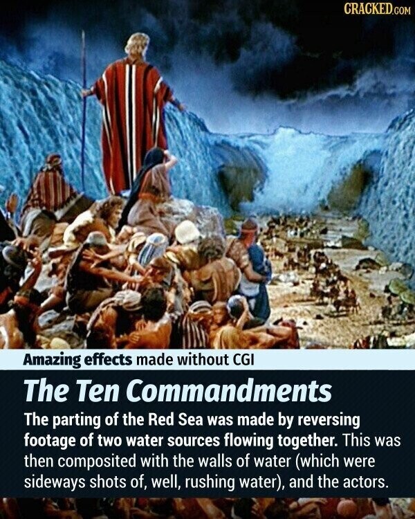 CRACKED.COM Amazing effects made without CGI The Ten Commandments The parting of the Red Sea was made by reversing footage of two water sources flowing together. This was then composited with the walls of water (which were sideways shots of, well, rushing water), and the actors.