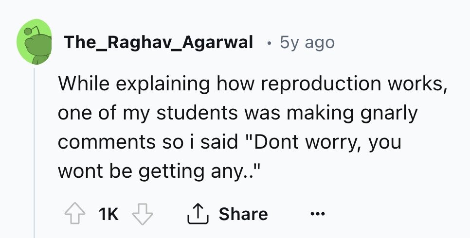 The_Raghav_Agarwal . 5y ago While explaining how reproduction works, one of my students was making gnarly comments so i said Dont worry, you wont be getting any.. Share 1K ...