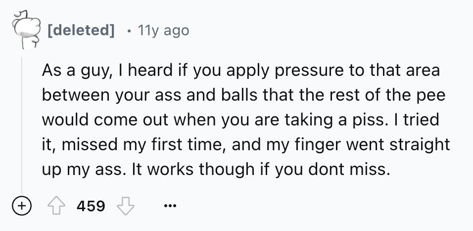 11y ago As a guy, I heard if you apply pressure to that area between your ass and balls that the rest of the pee would come out when you are taking a piss. I tried it, missed my first time, and my finger went straight up my ass. It works though if you dont miss. + 459 ...