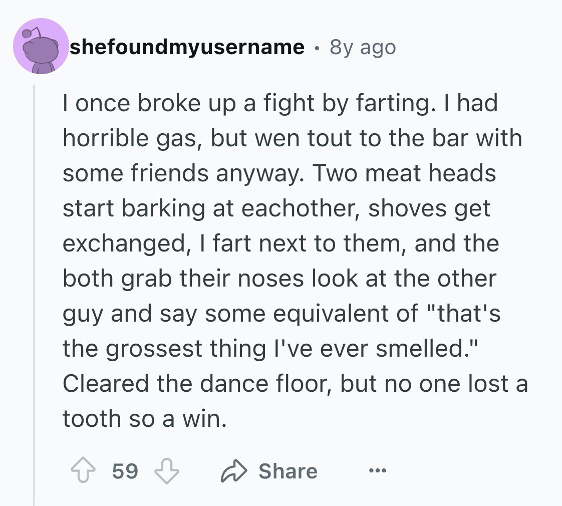 shefoundmyusername .  8y ago I once broke up a fight by farting. I had horrible gas, but wen tout to the bar with some friends anyway. Two meat heads start barking at eachother, shoves get exchanged, I fart next to them, and the both grab their noses look at the other guy and say some equivalent of that's the grossest thing I've ever smelled. Cleared the dance floor, but no one lost a tooth so a win. Share 59 ... 