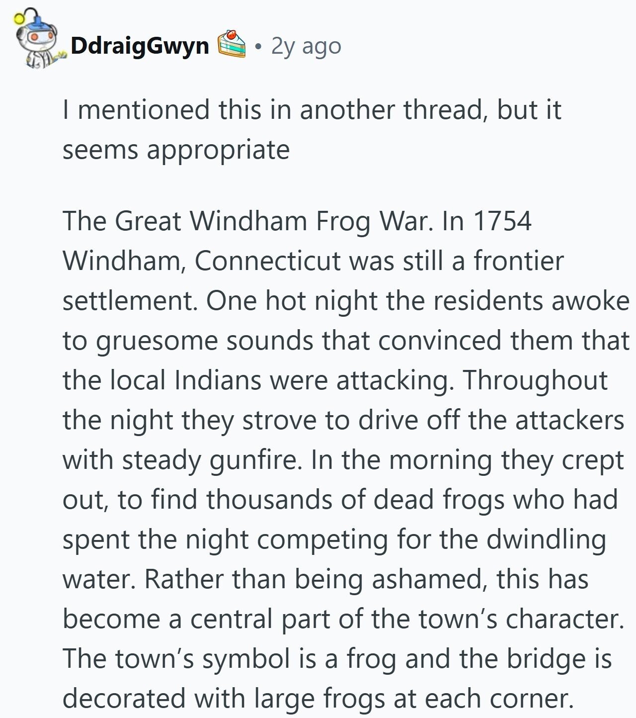 DdraigGwyn 2y ago I mentioned this in another thread, but it seems appropriate The Great Windham Frog War. In 1754 Windham, Connecticut was still a frontier settlement. One hot night the residents awoke to gruesome sounds that convinced them that the local Indians were attacking. Throughout the night they strove to drive off the attackers with steady gunfire. In the morning they crept out, to find thousands of dead frogs who had spent the night competing for the dwindling water. Rather than being ashamed, this has become a central part of the town's character. The town's symbol is a frog