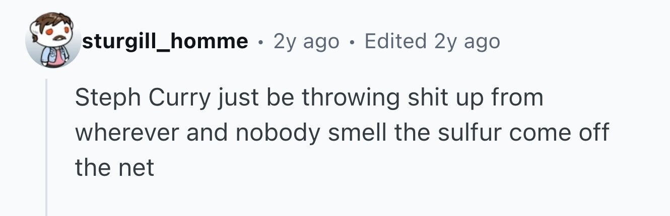 sturgill_homme . 2y ago . Edited 2y ago Steph Curry just be throwing shit up from wherever and nobody smell the sulfur come off the net