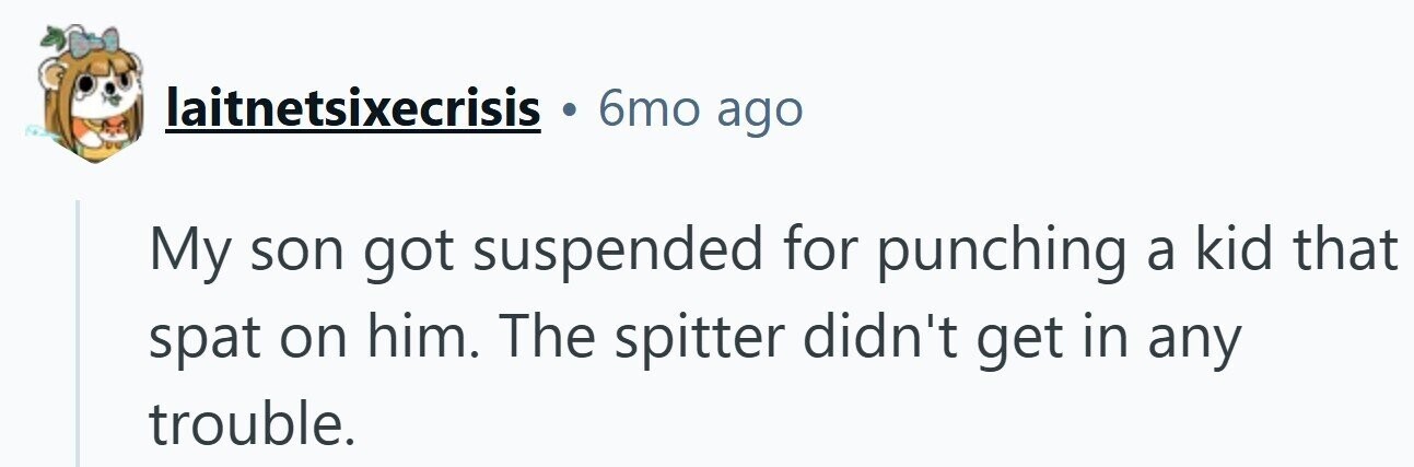 6mo ago laitnetsixecrisis My son got suspended for punching a kid that spat on him. The spitter didn't get in any trouble.