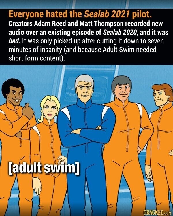 Everyone hated the Sealab 2021 pilot. Creators Adam Reed and Matt Thompson recorded new audio over an existing episode of Sealab 2020, and it was bad. It was only picked up after cutting it down to seven minutes of insanity (and because Adult Swim needed short form content). CRACKED.COM