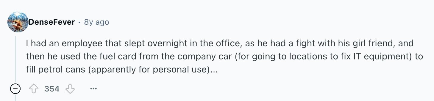 DenseFever 8y ago | had an employee that slept overnight in the office, as he had a fight with his girl friend, and then he used the fuel card from the company car (for going to locations to fix IT equipment) to fill petrol cans (apparently for personal use)... - 354 ...