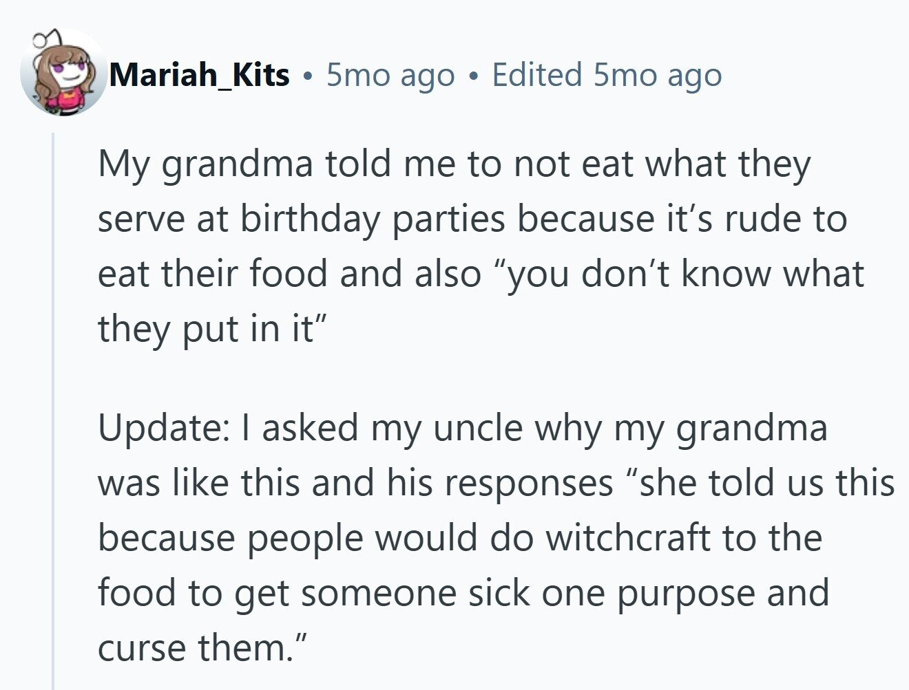 Mariah_Kits 5mo ago Edited 5mo ago My grandma told me to not eat what they serve at birthday parties because it's rude to eat their food and also you don't know what they put in it Update: I asked my uncle why my grandma was like this and his responses she told us this because people would do witchcraft to the food to get someone sick one purpose and curse them.