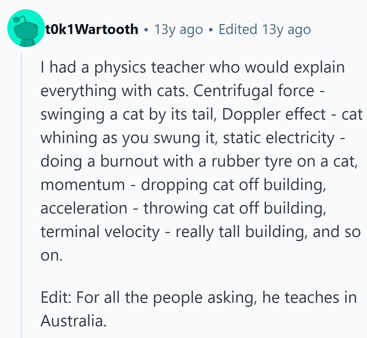 t0k1Wartooth 13y ago Edited 13y ago I had a physics teacher who would explain everything with cats. Centrifugal force - swinging a cat by its tail, Doppler effect - cat whining as you swung it, static electricity - doing a burnout with a rubber tyre on a cat, momentum - dropping cat off building, acceleration - throwing cat off building, terminal velocity - really tall building, and so on. Edit: For all the people asking, he teaches in Australia.