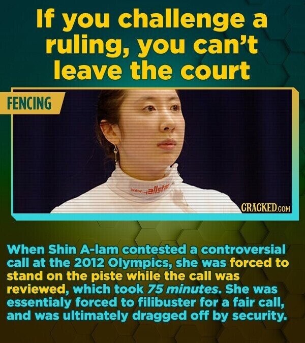 If you challenge a ruling, you can't leave the court FENCING www.allstar CRACKED.COM When Shin A-lam contested a controversial call at the 2012 Olympics, she was forced to stand on the piste while the call was reviewed, which took 75 minutes. She was essentialy forced to filibuster for a fair call, and was ultimately dragged off by security.