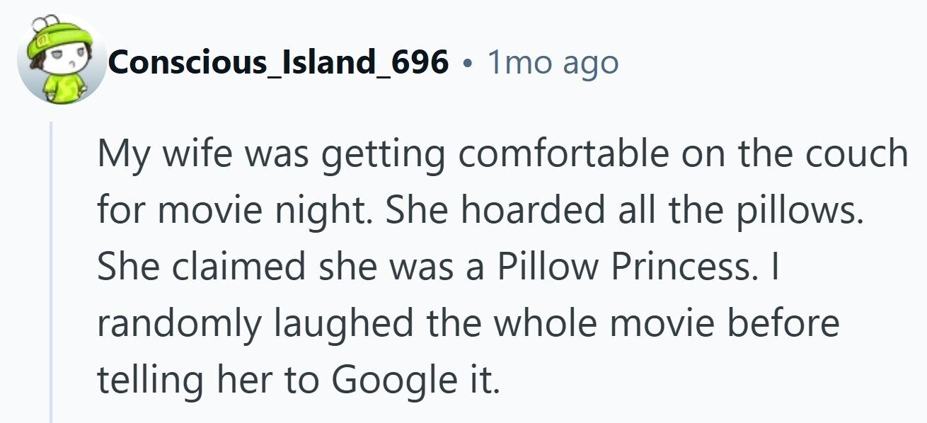 Conscious_Island_696 . 1mo ago My wife was getting comfortable on the couch for movie night. She hoarded all the pillows. She claimed she was a Pillow Princess. I randomly laughed the whole movie before telling her to Google it. 