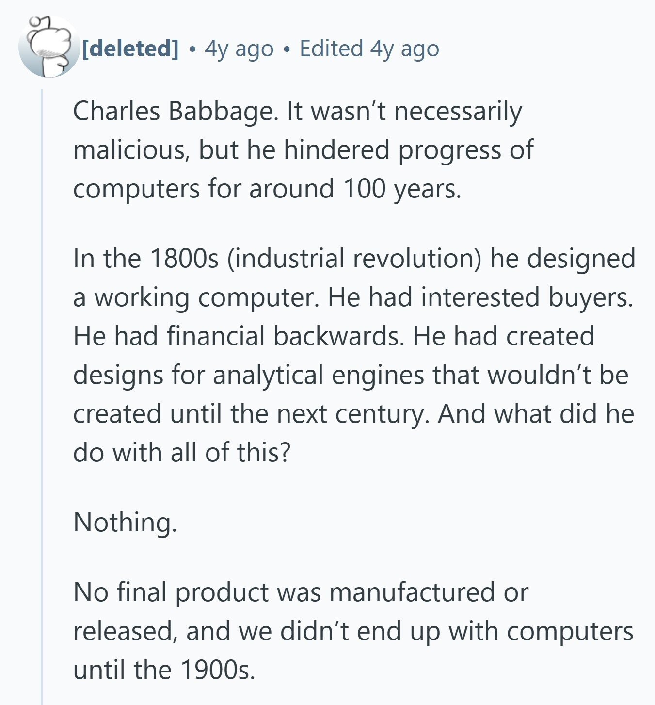 4y ago Edited 4y ago Charles Babbage. It wasn't necessarily malicious, but he hindered progress of computers for around 100 years. In the 1800s (industrial revolution) he designed a working computer. Не had interested buyers. Не had financial backwards. Не had created designs for analytical engines that wouldn't be created until the next century. And what did he do with all of this? Nothing. No final product was manufactured or released, and we didn't end up with computers until the 1900s.
