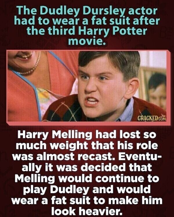 The Dudley Dursley actor had to wear a fat suit after the third Harry Potter movie. CRACKED.COM Harry Melling had lost so much weight that his role was almost recast. Eventu- ally it was decided that Melling would continue to play Dudley and would wear a fat suit to make him look heavier.