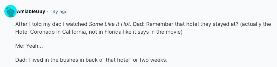 AmiableGuy 14y ago After I told my dad I watched Some Like it Hot. Dad: Remember that hotel they stayed at? (actually the Hotel Coronado in California, not in Florida like it says in the movie) Me: Yeah... Dad: | lived in the bushes in back of that hotel for two weeks. 
