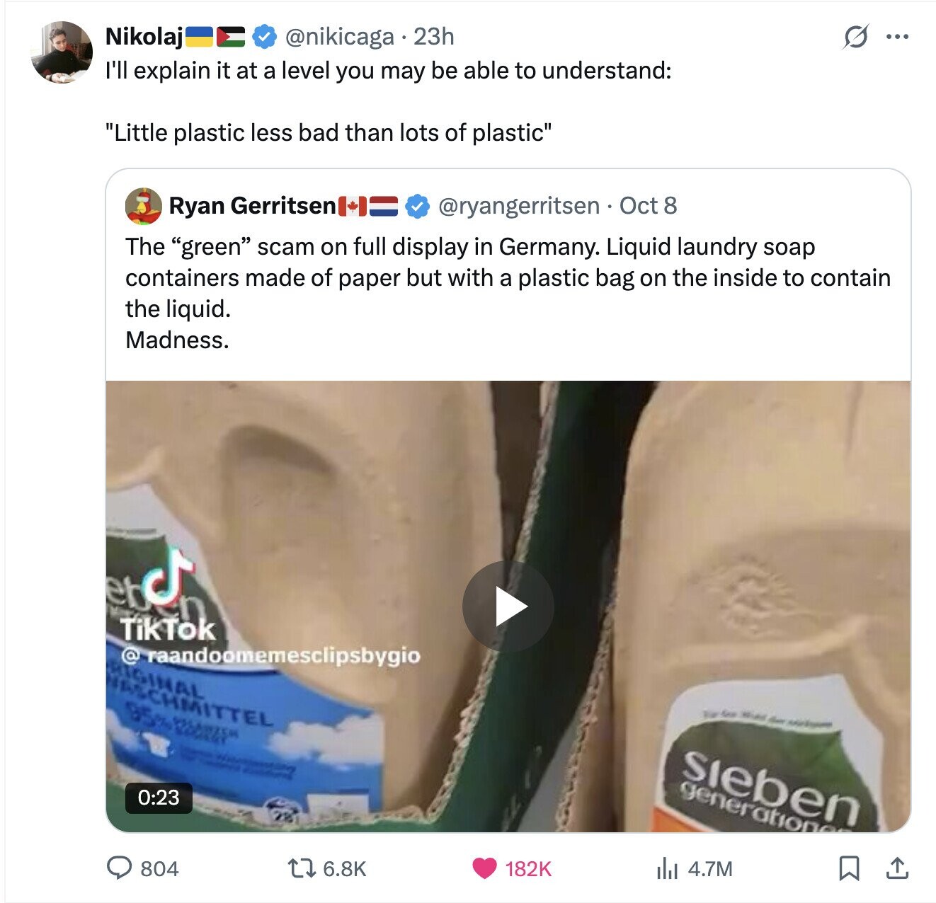 @nikicaga 23h O Nikolaj ... I'll explain it at a level you may be able to understand: Little plastic less bad than lots of plastic Ryan Gerritsen @ryangerritsen Oct 8 The green scam on full display in Germany. Liquid laundry soap containers made of paper but with a plastic bag on the inside to contain the liquid. Madness. LICENSE TikTok @ raandoomemesclipsbygio RIGINAL FRSCHMITTEL 95% for - - - - - - sieben generation 0:23 804 6.8K 182K del 4.7M 