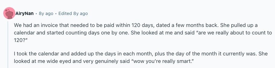 AiryNan 8y ago Edited 8y ago We had an invoice that needed to be paid within 120 days, dated a few months back. She pulled up a calendar and started counting days one by one. She looked at me and said are we really about to count to 120? I took the calendar and added up the days in each month, plus the day of the month it currently was. She looked at me wide eyed and very genuinely said wow you're really smart. 