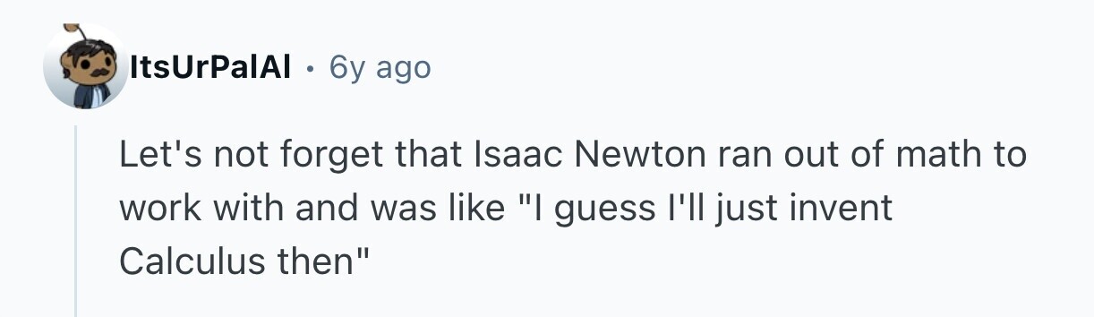 ItsUrPalAI . 6y ago Let's not forget that Isaac Newton ran out of math to work with and was like I guess I'll just invent Calculus then