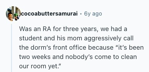 cocoabuttersamurai 6y ago Was an RA for three years, we had a student and his mom aggressively call the dorm's front office because it's been two weeks and nobody's come to clean our room yet. 