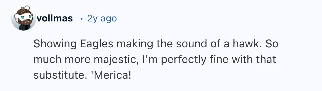 vollmas 2y ago Showing Eagles making the sound of a hawk. So much more majestic, I'm perfectly fine with that substitute. Merica!