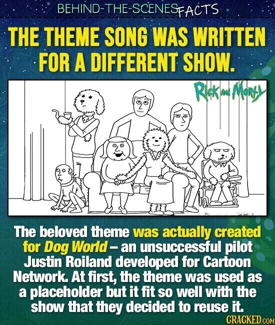 BEHIND-THE-SCENESFACTS THE THEME SONG WAS WRITTEN FOR A DIFFERENT SHOW. Rick and Monty The beloved theme was actually created for Dog World-an unsuccessful pilot Justin Roiland developed for Cartoon Network. At first, the theme was used as a placeholder but it fit so well with the show that they decided to reuse it. CRACKED.COM