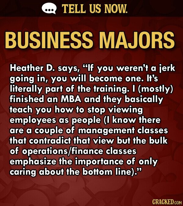 TELL US NOW. BUSINESS MAJORS Heather D. says, If you weren't a jerk going in, you will become one. It's literally part of the training. I (mostly) finished an MBA and they basically teach you how to stop viewing employees as people (I know there are a couple of management classes that contradict that view but the bulk of operations/ /finance classes emphasize the importance of only caring about the bottom line). CRACKED.COM