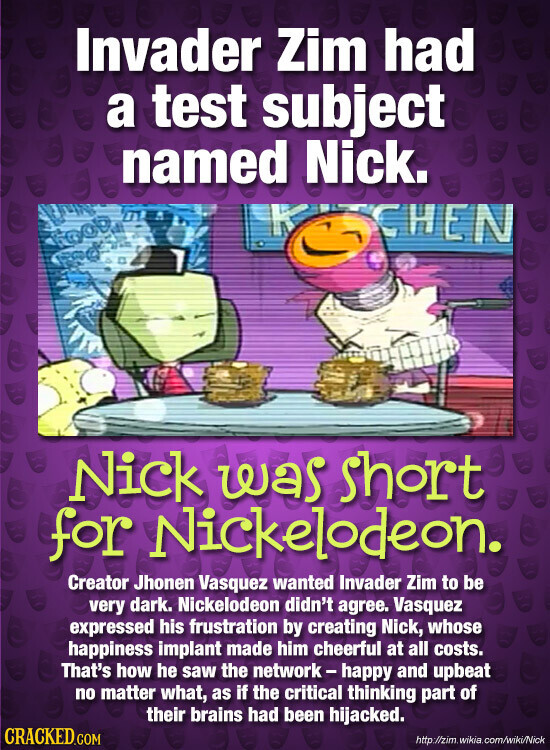 Invader Zim had a test subject named Nick. KITCHEN Nick was short for Nickelodeon. Creator Jhonen Vasquez wanted Invader Zim to be very dark. Nickelodeon didn't agree. Vasquez expressed his frustration by creating Nick, whose happiness implant made him cheerful at all costs. That's how he saw the network-happy and upbeat no matter what, as if the critical thinking part of their brains had been hijacked. CRACKED.COM http://zim. .wikia.com/wiki/Nick