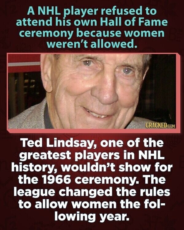 A NHL player refused to attend his own Hall of Fame ceremony because women weren't allowed. CRACKED.COM Ted Lindsay, one of the greatest players in NHL history, wouldn't show for the 1966 ceremony. The league changed the rules to allow women the fol- lowing year.