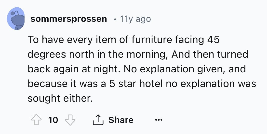 sommersprossen 11y ago To have every item of furniture facing 45 degrees north in the morning, And then turned back again at night. No explanation given, and because it was a 5 star hotel no explanation was sought either. Share 10 ... 
