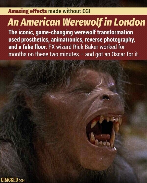 Amazing effects made without CGI An American Werewolf in London The iconic, game-changing werewolf transformation used prosthetics, animatronics, reverse photography, and a fake floor. FX wizard Rick Baker worked for months on these two minutes - and got an Oscar for it. CRACKED.COM