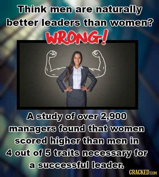 Think men are naturally better leaders than women? WRONG! A study of over 2,900 managers found that women scored higher than men in 4 out of 5 traits necessary for a successful leader. CRACKED.COM