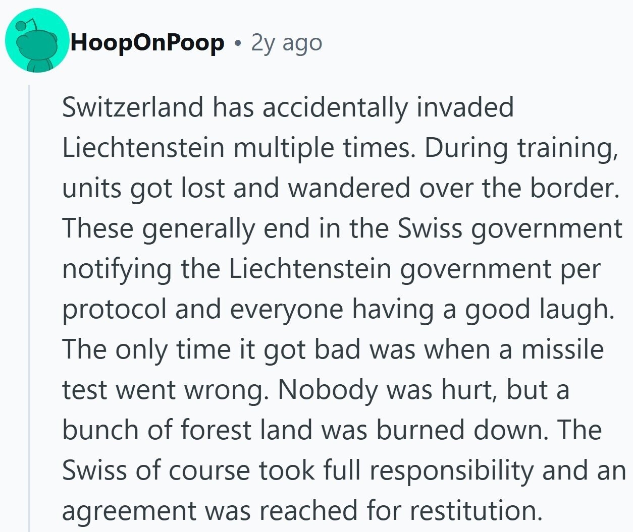 HoopOnPoop 2y ago Switzerland has accidentally invaded Liechtenstein multiple times. During training, units got lost and wandered over the border. These generally end in the Swiss government notifying the Liechtenstein government per protocol and everyone having a good laugh. The only time it got bad was when a missile test went wrong. Nobody was hurt, but a bunch of forest land was burned down. The Swiss of course took full responsibility and an agreement was reached for restitution.