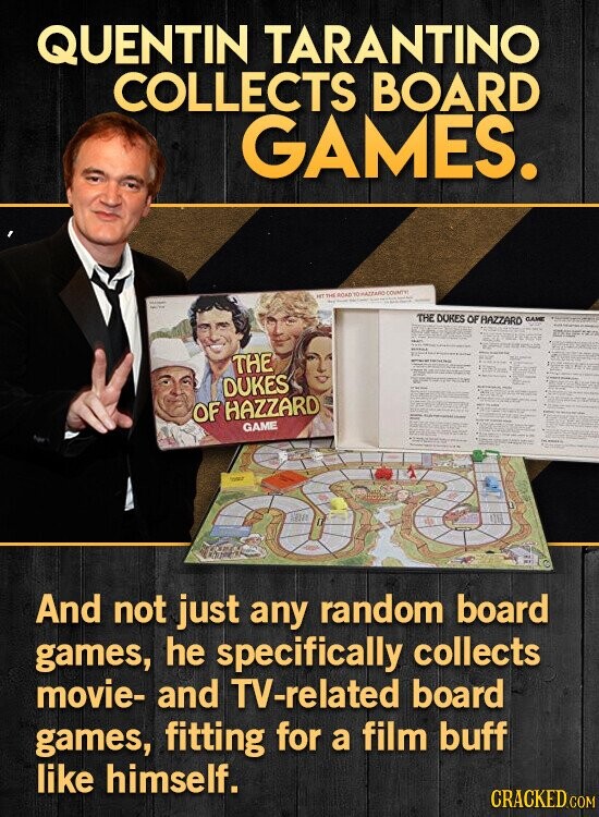 QUENTIN TARANTINO COLLECTS BOARD GAMES. - - THE NET ROAD - YO WAZZARO - COUNTY مؤسسة - THE DOKES OF HAZZARD GAME THE DUKES OF HAZZARD GAME LIMIT II And not just any random board games, he specifically collects movie- and TV-related board games, fitting for a film buff like himself. CRACKED COM