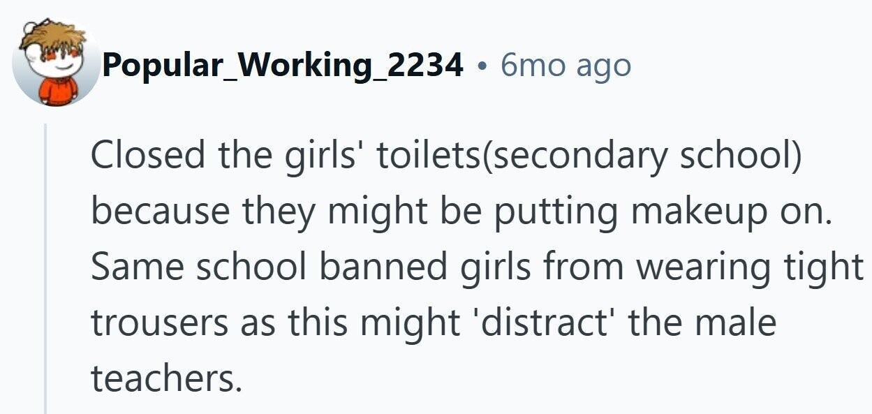 Popular_Working_2234 . 6mo ago Closed the girls' toilets(secondary school) because they might be putting makeup on. Same school banned girls from wearing tight trousers as this might 'distract' the male teachers.
