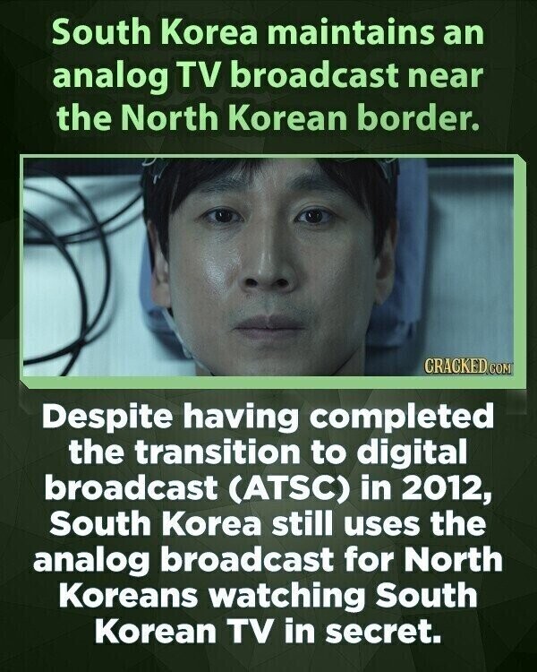 South Korea maintains an analog TV broadcast near the North Korean border. CRACKED.COM Despite having completed the transition to digital broadcast (ATSC) in 2012, South Korea still uses the analog broadcast for North Koreans watching South Korean TV in secret.