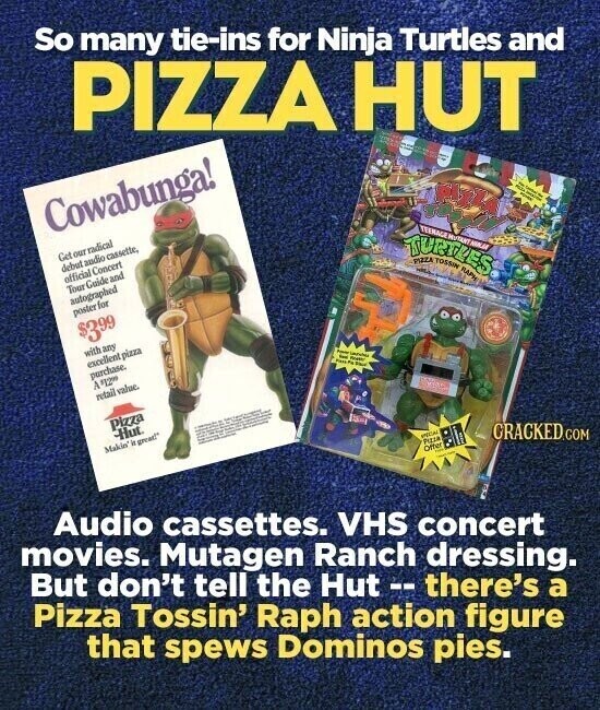 So many tie-ins for Ninja Turtles and PIZZA HUT Cowabunga! as Get our radical debut audio cassette, official Concert Tour Guide and autographed poster for de - . TURTUES PIZZA TOSSIN RAPM TEENAGE $399 with any excellent pizza purchase. A 19200 retail value. - - Pizza - - - Hut. Makin' it great! Audio cassettes. VHS concert movies. Mutagen Ranch dressing. PICAL PIZZA Offer CRACKED.COM But don't tell the Hut -- there's a Pizza Tossin' Raph action figure that spews Dominos pies.