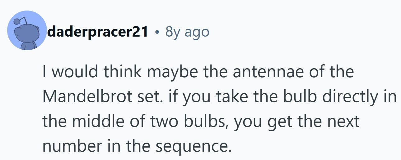daderpracer21 . 8y ago I would think maybe the antennae of the Mandelbrot set. if you take the bulb directly in the middle of two bulbs, you get the next number in the sequence.