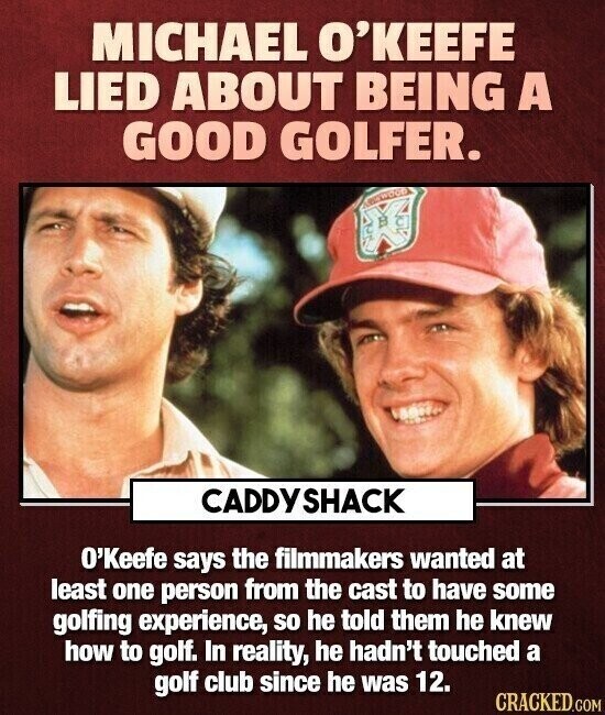 MICHAEL O'KEEFE LIED ABOUT BEING A GOOD GOLFER. ABSWOOD CADDYSHACK O'Keefe says the filmmakers wanted at least one person from the cast to have some golfing experience, so he told them he knew how to golf. In reality, he hadn't touched a golf club since he was 12. CRACKED.COM