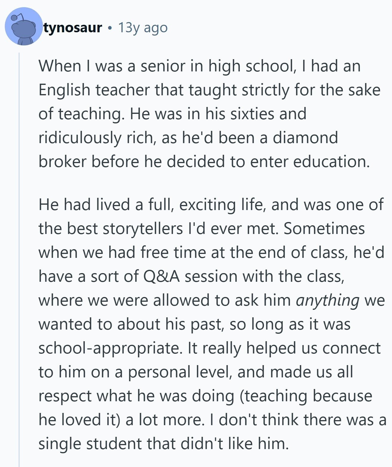 tynosaur 13y ago When I was a senior in high school, | had an English teacher that taught strictly for the sake of teaching. Не was in his sixties and ridiculously rich, as he'd been a diamond broker before he decided to enter education. Не had lived a full, exciting life, and was one of the best storytellers I'd ever met. Sometimes when we had free time at the end of class, he'd have a sort of Q&A session with the class, where we were allowed to ask him anything we wanted to about his past, so long as it
