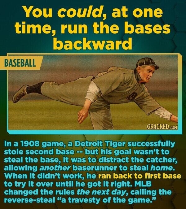 You could, at one time, run the bases backward BASEBALL CRACKED.COM In a 1908 game, a Detroit Tiger successfully stole second base -- but his goal wasn't to steal the base, it was to distract the catcher, allowing another baserunner to steal home. When it didn't work, he ran back to first base to try it over until he got it right. MLB changed the rules the next day, calling the reverse-steal a travesty of the game.