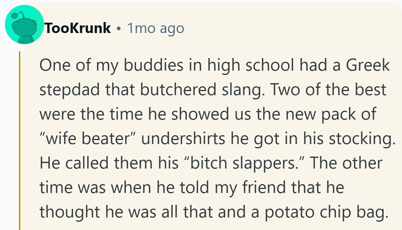 TooKrunk 1mo ago One of my buddies in high school had a Greek stepdad that butchered slang. Two of the best were the time he showed us the new pack of wife beater undershirts he got in his stocking. Не called them his bitch slappers. The other time was when he told my friend that he thought he was all that and a potato chip bag. 