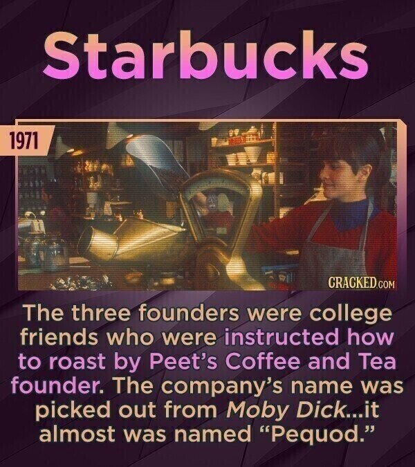 Starbucks 1971 CRACKED.COM The three founders were college friends who were instructed how to roast by Peet's Coffee and Tea founder. The company's name was picked out from Moby Dick...it almost was named Pequod.