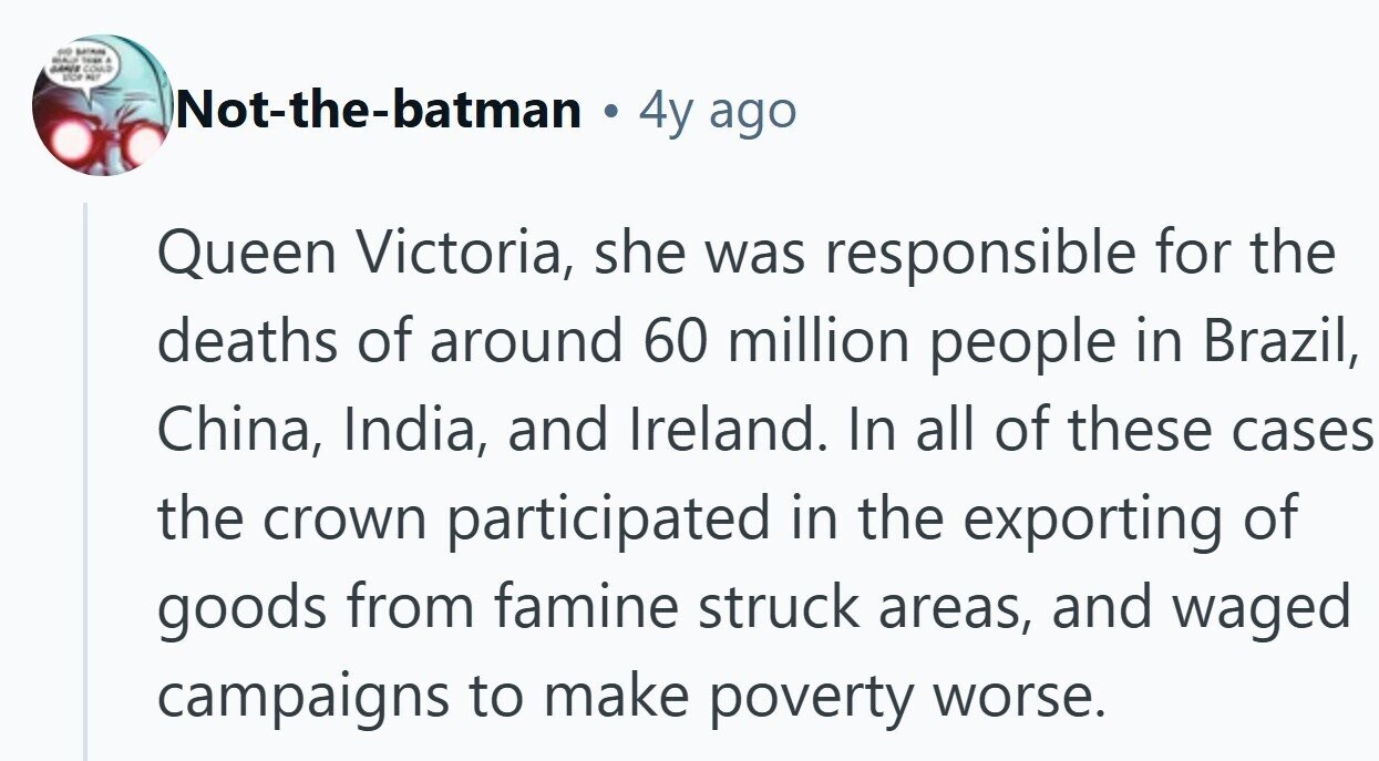 - BATAINS Issue . GANES COULD ANDA ALT Not-the-batman 4y ago Queen Victoria, she was responsible for the deaths of around 60 million people in Brazil, China, India, and Ireland. In all of these cases the crown participated in the exporting of goods from famine struck areas, and waged campaigns to make poverty worse.