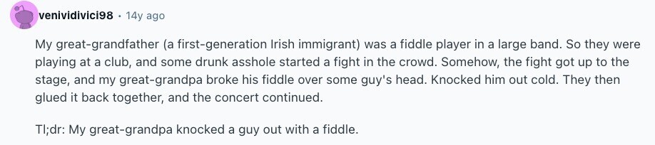 venividivici98 . 14y ago My great-grandfather (a first-generation Irish immigrant) was a fiddle player in a large band. So they were playing at a club, and some drunk asshole started a fight in the crowd. Somehow, the fight got up to the stage, and my great-grandpa broke his fiddle over some guy's head. Knocked him out cold. They then glued it back together, and the concert continued. TI;dr: My great-grandpa knocked a guy out with a fiddle. 