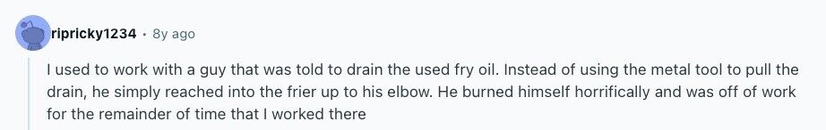 ripricky1234 8y ago | used to work with a guy that was told to drain the used fry oil. Instead of using the metal tool to pull the drain, he simply reached into the frier up to his elbow. Не burned himself horrifically and was off of work for the remainder of time that I worked there 