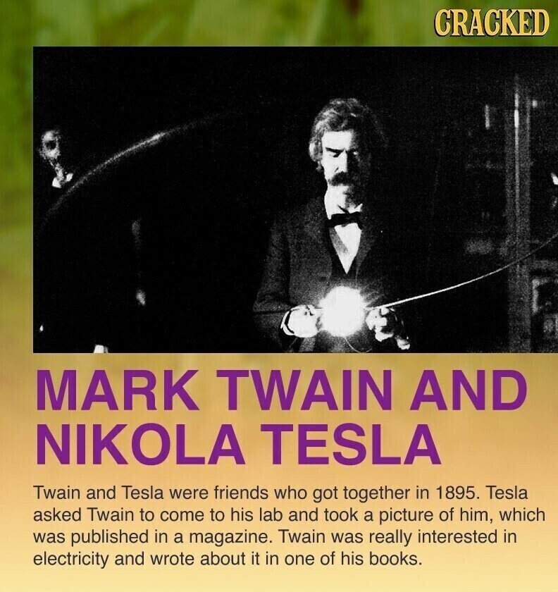 CRACKED MARK TWAIN AND NIKOLA TESLA Twain and Tesla were friends who got together in 1895. Tesla asked Twain to come to his lab and took a picture of him, which was published in a magazine. Twain was really interested in electricity and wrote about it in one of his books.