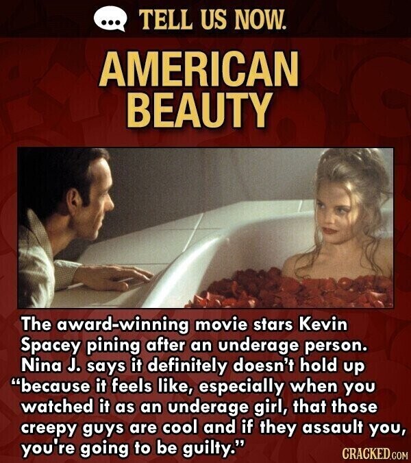 ... TELL US NOW. AMERICAN BEAUTY The award-winning movie stars Kevin Spacey pining after an underage person. Nina J. says it definitely doesn't hold up because it feels like, especially when you watched it as an underage girl, that those creepy guys are cool and if they assault you, you're going to be guilty. CRACKED.COM