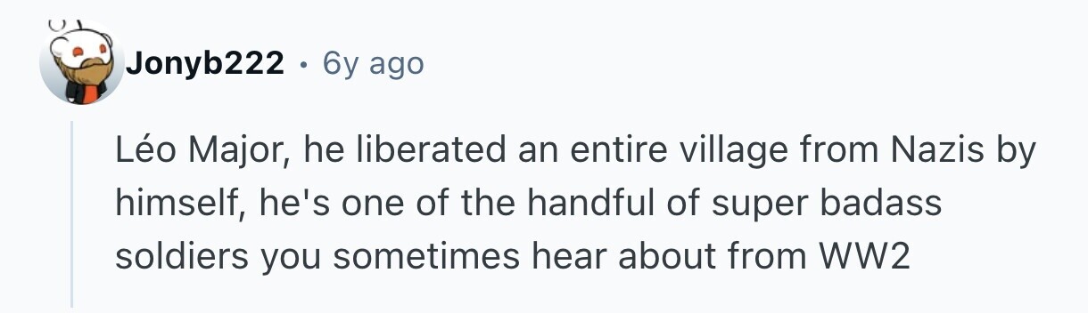 Jonyb222 . 6y ago Léo Major, he liberated an entire village from Nazis by himself, he's one of the handful of super badass soldiers you sometimes hear about from WW2