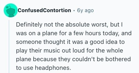 ConfusedContortion 6y ago Definitely not the absolute worst, but I was on a plane for a few hours today, and someone thought it was a good idea to play their music out loud for the whole plane because they couldn't be bothered to use headphones. 