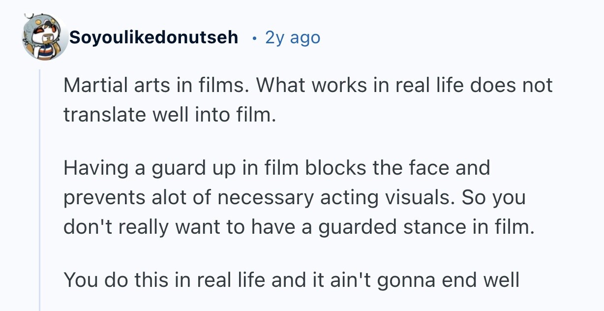Soyoulikedonutseh 2y ago Martial arts in films. What works in real life does not translate well into film. Having a guard up in film blocks the face and prevents alot of necessary acting visuals. So you don't really want to have a guarded stance in film. You do this in real life and it ain't gonna end well