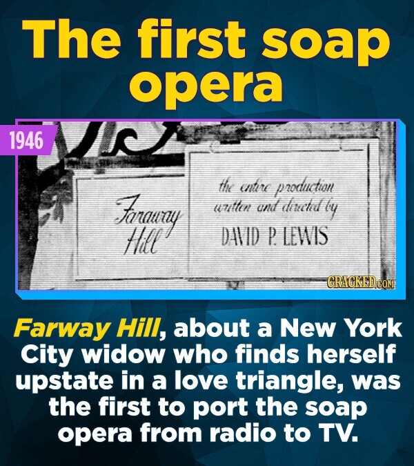 The first soap opera 1946 the entire production Faraway written and directed by Hill DAVID P. LEWIS CRACKED.COM Farway Hill, about a New York City widow who finds herself upstate in a love triangle, was the first to port the soap opera from radio to TV.