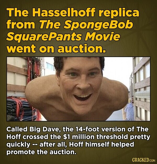 The Hasselhoff replica from The SpongeBob SquarePants Movie went on auction. Called Big Dave, the 14-foot version of The Hoff crossed the $1 million threshold pretty quickly -- after all, Hoff himself helped promote the auction. CRACKED.COM